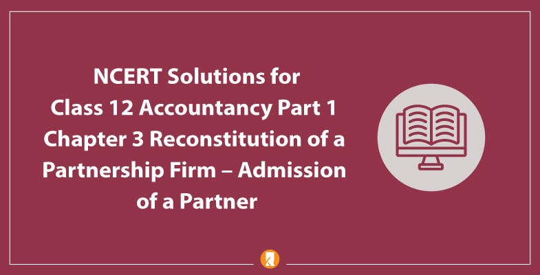 NCERT Solutions for Class 12 Accountancy Part 1 Chapter 3 -Reconstitution of a Partnership Firm -Admission of a Partner